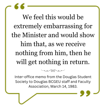 Quote: We feel this would be extremely embarrassing for the Minister and would show him that, as we receive nothing from him, then he will get nothing in return.” – Inter-office memo from the Douglas Student Society to Douglas B.C.G.E.U staff and Faculty Association, March 14th, 1983.